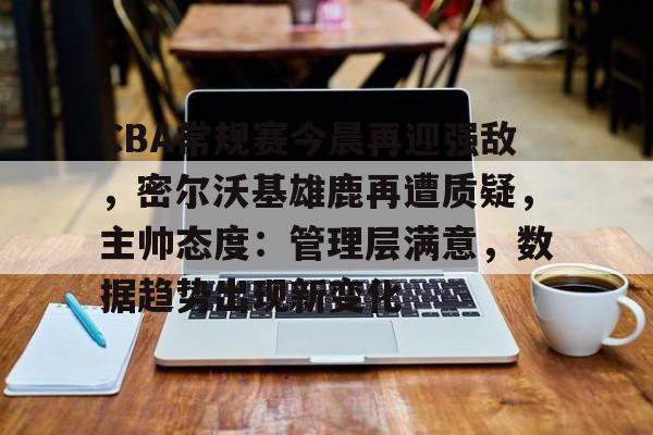 英雄联盟赔率-关于CBA常规赛今晨再迎强敌，密尔沃基雄鹿再遭质疑，主帅态度：管理层满意，数据趋势出现新变化的信息