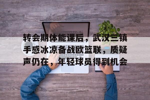 AYX Esports-关于转会期体能课后，武汉三镇手感冰凉备战欧篮联，质疑声仍在，年轻球员得到机会的信息